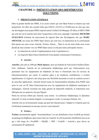 17
Étude et mise en place d’un serveur vocal interactif
M. ANGA LOUKOU JOEL, ÉTUDIANT EN RÉSEAUX INFORMATIQUES ET TELECOM
RAPPORT DE STAGE DU BTS : 2014-2015
CHAPITRE 4 / PRÉSENTATION DES DIFFÉRENTES
SOLUTIONS
PRÉSENTATION GÉNÉRALE
Dans la grande famille des IPBX, il en existe certain qui sont Open Source et d'autres qui sont
propriétaire. En effet, des sociétés telles que CISCO, AVAYA et 3COM pour ne citer que cela,
ont développées leur propre IPBX respectivement Unified Call Manager, IP office et NBX V3000
qui sont mis sur le marché mais dont l’acquisition se fait sous copyright. Cependant, RICHARD
STALLMAN initiateur du mouvement du logiciel libre des développeurs tels que MARC
SPENCER, ont conçu des IPBX Open Source qui sont mis à la disposition de la communauté
libre parmi eux nous avons Asterisk, Trixbox, Elastix… Dans le cas de notre étude nous avons
décidé de nous orienter vers ces IPBX Open source et cela pour deux principales raisons :
 La réduction du coût de l’implémentation et de l’exploitation et ;
 Les logiciels Open Source bénéficient d’une grande communauté d’utilisateurs :
 Asterisk :
Asterisk a été créé en 1999 par Mark Spencer, alors qu’étudiant de l'université d'Auburn (États-
Unis -Alabama). Asterisk est un commutateur téléphonique privé qui s'interconnecte avec
quasiment tous les équipements de téléphonie de base et fournissant tous les services de
télécommunications qui soient. Il continue grâce à de nombreux contributeurs, à évoluer
régulièrement. Ce logiciel a été conçu pour une flexibilité maximale et reste un système ouvert à
de nouvelles applications. Asterisk fournit toutes les fonctionnalités attendues d'un PABX mais
aussi la voix sur IP. Dans l'interconnexion avec les équipements de téléphonie numériques et
analogiques, Asterisk reconnait une large gamme de dispositifs matériels, et notamment ceux
fabriqués par ses sponsors, tels que Digium.
Parmi les services offerts par Asterisk, nous notons : la conférence téléphonique, le répondeur
interactif, La mise en attente d'appels, La messagerie vocale, La musique d'attente, Etc…
Asterisk crée un environnement unique qui peut être façonné pour s’adapter à n’importe quel cas
d’utilisation notamment en tant que serveur vocal interactif.
 Trixbox :
Trixbox anciennement appelé "Asterisk@Home" est une distribution Linux CentOS qui fournit
un package de téléphonie open source basé sur Asterisk. Il a été la première distribution tout en un
qui a fait usage de « FreePBX + MySQL + PHP + CentOS + Asterisk » pour élever un
commutateur IP rapidement.
 