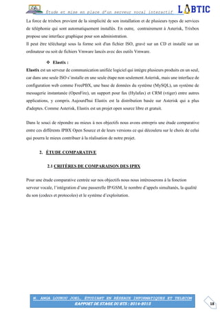 18
Étude et mise en place d’un serveur vocal interactif
M. ANGA LOUKOU JOEL, ÉTUDIANT EN RÉSEAUX INFORMATIQUES ET TELECOM
RAPPORT DE STAGE DU BTS : 2014-2015
La force de trixbox provient de la simplicité de son installation et de plusieurs types de services
de téléphonie qui sont automatiquement installés. En outre, contrairement à Asterisk, Trixbox
propose une interface graphique pour son administration.
Il peut être téléchargé sous la forme soit d'un fichier ISO, gravé sur un CD et installé sur un
ordinateur ou soit de fichiers Vmware lancés avec des outils Vmware.
 Elastix :
Elastix est un serveur de communication unifiée logiciel qui intègre plusieurs produits en un seul,
car dans une seule ISO s’installe en une seule étape non seulement Asterisk, mais une interface de
configuration web comme FreePBX, une base de données du système (MySQL), un système de
messagerie instantanée (OpenFire), un support pour fax (Hylafax) et CRM (vtiger) entre autres
applications, y compris. Aujourd'hui Elastix est la distribution basée sur Asterisk qui a plus
d'adeptes. Comme Asterisk, Elastix est un projet open source libre et gratuit.
Dans le souci de répondre au mieux à nos objectifs nous avons entrepris une étude comparative
entre ces différents IPBX Open Source et de leurs versions ce qui découlera sur le choix de celui
qui pourra le mieux contribuer à la réalisation de notre projet.
ÉTUDE COMPARATIVE
CRITÈRES DE COMPARAISON DES IPBX
Pour une étude comparative centrée sur nos objectifs nous nous intéresserons à la fonction
serveur vocale, l’intégration d’une passerelle IP/GSM, le nombre d’appels simultanés, la qualité
du son (codecs et protocoles) et le système d’exploitation.
 