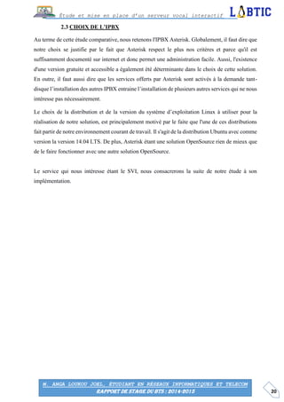 20
Étude et mise en place d’un serveur vocal interactif
M. ANGA LOUKOU JOEL, ÉTUDIANT EN RÉSEAUX INFORMATIQUES ET TELECOM
RAPPORT DE STAGE DU BTS : 2014-2015
CHOIX DE L’IPBX
Au terme de cette étude comparative, nous retenons l'IPBX Asterisk. Globalement, il faut dire que
notre choix se justifie par le fait que Asterisk respect le plus nos critères et parce qu'il est
suffisamment documenté sur internet et donc permet une administration facile. Aussi, l'existence
d'une version gratuite et accessible a également été déterminante dans le choix de cette solution.
En outre, il faut aussi dire que les services offerts par Asterisk sont activés à la demande tant-
disque l’installation des autres IPBX entraine l’installation de plusieurs autres services qui ne nous
intéresse pas nécessairement.
Le choix de la distribution et de la version du système d’exploitation Linux à utiliser pour la
réalisation de notre solution, est principalement motivé par le faite que l'une de ces distributions
fait partir de notre environnement courant de travail. Il s'agit de la distribution Ubuntu avec comme
version la version 14.04 LTS. De plus, Asterisk étant une solution OpenSource rien de mieux que
de le faire fonctionner avec une autre solution OpenSource.
Le service qui nous intéresse étant le SVI, nous consacrerons la suite de notre étude à son
implémentation.
 