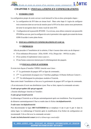 22
Étude et mise en place d’un serveur vocal interactif
M. ANGA LOUKOU JOEL, ÉTUDIANT EN RÉSEAUX INFORMATIQUES ET TELECOM
RAPPORT DE STAGE DU BTS : 2014-2015
CHAPITRE 5 / INSTALLATIONS ET CONFIGURATIONS
INTRODUCTION
La configuration propre de notre serveur vocal interactif se fera en deux principales étapes :
 La configuration du SVI dans un réseau local : Dans cette étape il s’agira de configurer
trois extensions dont un servira de numéro pour le SVI et les deux autres nous permettrons
de tester la navigation dans le menu vocal de notre SVI.
 Configuration de la passerelle IP/GSM : À ce niveau, nous allons connecter une passerelle
IP/GSM au serveur, puis la configurer de sorte à permettre à des appels provenant du réseau
GSM d’accéder à notre plate-forme.
INSTALLATIONS ET CONFIGURATIONS EN LOCAL
PRÉREQUIS
Afin de procéder à l’installation de la solution, il faut s’assurer dans notre cas de disposer :
 D’un ordinateur (Processeur : 2Ghz, RAM : 4 Go, Disque dur : 180 Go) ou plus ;
 D’un système d’exploitation Linux à jour et ;
 D’une bonne connexion internet pour le téléchargement des paquets.
INSTALLATION D’ASTERISK
Il existe trois façons d’installer l’IIPBX Asterisk sous Linux :
 1er
Le gestionnaire de paquet APT en ligne de commande ;
 2ème
Le gestionnaire de paquet avec l’interface graphique ≪Ubuntu Software Center≫ ;
 3ème
En téléchargeant les principaux modules d’Asterisk.
Dans notre étude l’installation se fera avec le gestionnaire de paquet APT en ligne de commande.
; Il est nécessaire d’avoir une distribution à jour. Pour se faire, tapons la commande suivante :
$ sudo apt-get update && apt-get upgrade
; Ensuite télécharger Asterisk et l’installer :
$ sudo apt-get install asterisk
Le démarrage d’Asterisk ne se fait pas automatiquement après son installation. Pour lui permettre
de démarrer automatiquement il faut se rendre dans le fichier /etc/default/asterisk :
$ sudo nano /etc/default/asterisk
Puis décommander la ligne #RUNASTERISK=no et remplacer ≪ no ≫ par ≪ yes ≫ dans la
même ligne. Le redémarrage d’Asterisk après la modification d’un fichier de configuration est
recommandé. Cela se fait avec la commande suivante :
$ sudo /etc/init.d/asterisk restart (arrêt et démarrage consécutifs)
 