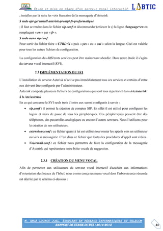 23
Étude et mise en place d’un serveur vocal interactif
M. ANGA LOUKOU JOEL, ÉTUDIANT EN RÉSEAUX INFORMATIQUES ET TELECOM
RAPPORT DE STAGE DU BTS : 2014-2015
; installer par la suite les voix française de la messagerie d’Asterisk
$ sudo apt-get install asterisk-prompt-fr-proformatique
; il faut se rendre dans le fichier sip.conf et décommander (enlever le ;) la ligne ;language=en en
remplaçant « en » par « fr ».
$ sudo nano sip.conf
Pour sortir du fichier faire « CTRL+X » puis « yes » ou « oui » selon la langue. Ceci est valable
pour tous les autres fichiers de configuration.
La configuration des différents services peut être maintenant abordée. Dans notre étude il s’agira
du serveur vocal interactif (SVI).
IMPLÉMENTATION DU SVI
L’installation du serveur Asterisk n’active pas immédiatement tous ces services et certains d’entre
eux doivent être configurés par l’administrateur.
Asterisk comporte plusieurs fichiers de configurations qui sont tous répertorier dans /etc/asterisk:
$ ls /etc/asterisk
En ce qui concerne le SVI seuls trois d’entre eux seront configurés à savoir :
 sip.conf : il permet la création de comptes SIP. En effet il est utilisé pour configurer les
logins et mots de passe de tous les périphériques. Ces périphériques peuvent être des
téléphones, des passerelles analogiques ou encore d’autres serveurs. Nous l’utilisons pour
la création de nos utilisateurs.
 extensions.conf : ce fichier quant à lui est utilisé pour router les appels vers un utilisateur
ou vers sa messagerie. C’est dans ce fichier que toutes les procédures d’appel sont créées.
 Voicemail.conf : ce fichier nous permettra de faire la configuration de la messagerie
d’Asterisk qui représentera notre boite vocale de suggestion.
CRÉATION DU MENU VOCAL
Afin de permettre aux utilisateurs du serveur vocal interactif d'accéder aux informations
d’orientation des locaux de l’hôtel, nous avons conçu un menu vocal dont l'arborescence résumée
est décrite par le schéma ci-dessous :
 