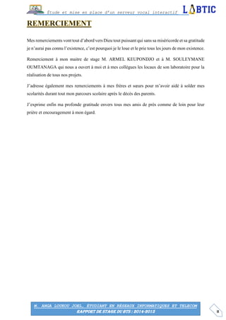 II
Étude et mise en place d’un serveur vocal interactif
M. ANGA LOUKOU JOEL, ÉTUDIANT EN RÉSEAUX INFORMATIQUES ET TELECOM
RAPPORT DE STAGE DU BTS : 2014-2015
Mes remerciements vont tout d’abord vers Dieu tout puissant qui sans sa miséricorde et sa gratitude
je n’aurai pas connu l’existence, c’est pourquoi je le loue et le prie tous les jours de mon existence.
Remerciement à mon maitre de stage M. ARMEL KEUPONDJO et à M. SOULEYMANE
OUMTANAGA qui nous a ouvert à moi et à mes collègues les locaux de son laboratoire pour la
réalisation de tous nos projets.
J’adresse également mes remerciements à mes frères et sœurs pour m’avoir aidé à solder mes
scolarités durant tout mon parcours scolaire après le décès des parents.
J’exprime enfin ma profonde gratitude envers tous mes amis de près comme de loin pour leur
prière et encouragement à mon égard.
 