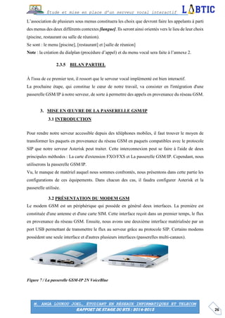 26
Étude et mise en place d’un serveur vocal interactif
M. ANGA LOUKOU JOEL, ÉTUDIANT EN RÉSEAUX INFORMATIQUES ET TELECOM
RAPPORT DE STAGE DU BTS : 2014-2015
L’association de plusieurs sous menus constituera les choix que devront faire les appelants à parti
des menus des deux différents contextes [langue]. Ils seront ainsi orientés vers le lieu de leur choix
(piscine, restaurant ou salle de réunion).
Se sont : le menu [piscine], [restaurant] et [salle de réunion]
Note : la création du dialplan (procédure d’appel) et du menu vocal sera faite à l’annexe 2.
BILAN PARTIEL
À l'issu de ce premier test, il ressort que le serveur vocal implémenté est bien interactif.
La prochaine étape, qui constitue le cœur de notre travail, va consister en l'intégration d'une
passerelle GSM/IP à notre serveur, de sorte à permettre des appels en provenance du réseau GSM.
MISE EN ŒUVRE DE LA PASSERELLE GSM/IP
INTRODUCTION
Pour rendre notre serveur accessible depuis des téléphones mobiles, il faut trouver le moyen de
transformer les paquets en provenance du réseau GSM en paquets compatibles avec le protocole
SIP que notre serveur Asterisk peut traiter. Cette interconnexion peut se faire à l'aide de deux
principales méthodes : La carte d'extension FXO/FXS et La passerelle GSM/IP. Cependant, nous
utiliserons la passerelle GSM/IP.
Vu, le manque de matériel auquel nous sommes confrontés, nous présentons dans cette partie les
configurations de ces équipements. Dans chacun des cas, il faudra configurer Asterisk et la
passerelle utilisée.
PRÉSENTATION DU MODEM GSM
Le modem GSM est un périphérique qui possède en général deux interfaces. La première est
constituée d'une antenne et d'une carte SIM. Cette interface reçoit dans un premier temps, le flux
en provenance du réseau GSM. Ensuite, nous avons une deuxième interface matérialisée par un
port USB permettant de transmettre le flux au serveur grâce au protocole SIP. Certains modems
possèdent une seule interface et d'autres plusieurs interfaces (passerelles multi-canaux).
Figure 7 / La passerelle GSM-IP 2N VoiceBlue
 