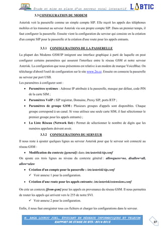 27
Étude et mise en place d’un serveur vocal interactif
M. ANGA LOUKOU JOEL, ÉTUDIANT EN RÉSEAUX INFORMATIQUES ET TELECOM
RAPPORT DE STAGE DU BTS : 2014-2015
CONFIGURATION DU MODEM
Asterisk voit la passerelle comme un simple compte SIP. Elle reçoit les appels des téléphones
mobiles et les transmet au serveur Asterisk via son propre compte SIP. Dans un premier temps, il
faut configurer la passerelle. Ensuite vient la configuration du serveur qui consiste en la création
d'un compte SIP pour la passerelle et la création d'une route pour les appels entrants.
CONFIGURATIONS DE LA PASSERELLE
La plupart des Modems GSM/IP intègrent une interface graphique à parti de laquelle on peut
configurer certains paramètres qui assurent l'interface entre le réseau GSM et notre serveur
Asterisk. La configuration que nous présentons est relative à un modem de marque VoiceBlue. On
télécharge d'abord l'outil de configuration sur le site www.2n.cz. Ensuite on connecte la passerelle
au serveur par port USB.
Les paramètres à configurer sont :
 Paramètres systèmes : Adresse IP attribuée à la passerelle, masque par défaut, code PIN
de la carte SIM ;
 Paramètres VoIP : SIP registrar, Domaine, Proxy SIP, ports RTP ;
 Paramètres de groupe GSM : Plusieurs groupes d'appels sont disponibles. Chaque
groupe correspond à un canal. Si vous utilisez une seule carte SIM, il faut sélectionner le
premier groupe pour les appels entrants) ;
 La Liste Réseau (Network list) : Permet de sélectionner le nombre de digits que les
numéros appelants doivent avoir.
CONFIGURATIONS DU SERVEUR
Il nous reste à ajouter quelques lignes au serveur Asterisk pour que le serveur soit connecté au
réseau GSM :
 Modification du contexte [general]: dans /etc/asterisk/sip.conf
On ajoute ces trois lignes au niveau du contexte général : allowguess=no, disallow=all,
allow=ulaw
 Création d'un compte pour la passerelle : /etc/asterisk/sip.conf
 Voir annexe 1 pour la configuration.
 Création d'une route pour les appels entrants: /etc/asterisk/extensions.conf
On crée un contexte [from-gsm] pour les appels en provenance du réseau GSM. Il nous permettra
de router les appels qui arrivent vers le 255 de notre SVI.
 Voir annexe 2 pour la configuration.
Enfin, il nous faut enregistrer tous ces fichiers et charger les configurations dans le serveur.
 