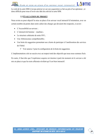 29
Étude et mise en place d’un serveur vocal interactif
M. ANGA LOUKOU JOEL, ÉTUDIANT EN RÉSEAUX INFORMATIQUES ET TELECOM
RAPPORT DE STAGE DU BTS : 2014-2015
Le coût de la carte SIM n’est pas précisé ici car son acquisition se fait au près d’un opérateur ; et
donc difficile pour nous d’avoir une idée du coût de la carte SIM.
ÉVALUATION DU PROJET
Nous avons eu pour objectif la mise en place d’un serveur vocal interactif d’orientation, avec un
certain nombre de points dans notre cahier des charges qui devaient être respectés, à savoir :
 L’Accessibilité au serveur ;
 L’interactivité homme – machine ;
 La structure cohérente de notre SVI ;
 Une Arborescence compréhensible ;
 Une boite de suggestion permettant aux clients de participer à l’amélioration des services
de l’hôtel.
 Voir annexe 3 pour la configuration de la boite de suggestion.
L’implémentation a été un succès avec un respect total des objectifs que nous nous sommes fixés.
En outre, il faut dire que l’expérience acquise est énorme à parti du moment où le serveur a été
mis en place et que les tests effectués révèlent qu’il est bien interactif.
 