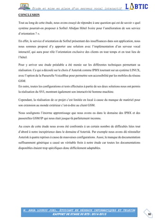 30
Étude et mise en place d’un serveur vocal interactif
M. ANGA LOUKOU JOEL, ÉTUDIANT EN RÉSEAUX INFORMATIQUES ET TELECOM
RAPPORT DE STAGE DU BTS : 2014-2015
CONCLUSION
Tout au long de cette étude, nous avons essayé de répondre à une question qui est de savoir « quel
système pourrait-on proposer à Sofitel Abidjan Hôtel Ivoire pour l’amélioration de son service
d’orientation ? ».
En effet, le service d’orientation de Sofitel présentant des insuffisances dans son application, nous
nous sommes proposé d’y apporter une solution avec l’implémentation d’un serveur vocal
interactif, qui aura pour rôle l’orientation exclusive des clients en tout temps et en tout lieu de
l’hôtel.
Pour y arriver une étude préalable a été menée sur les différentes techniques permettant sa
réalisation. Ce qui a découlé sur le choix d’Asterisk comme IPBX tournant sur un système LINUX,
avec l’option de la Passerelle VoiceBlue pour permettre son accessibilité par les mobiles du réseau
GSM.
En outre, toutes les configurations et tests effectuées à partie de ses deux solutions nous ont permis
la réalisation du SVI, montrant également son interactivité homme-machine.
Cependant, la réalisation de ce projet c’est limitée en local à cause du manque de matériel pour
son extension au monde extérieur c’est-à-dire au client GSM.
Nous soulignons l’énorme apprentissage que nous avons eu dans le domaine des IPBX et des
passerelles GSM/IP qui nous était jusque-là parfaitement inconnu.
Au cours de cette étude nous avons été confrontés à un certain nombre de difficultés liées tout
d’abord à notre inexpérience dans le domaine d’Asterisk. Par exemple nous avons dû réinstaller
Asterisk à quatre reprises à cause de mauvaises configurations. Aussi, le manque de documentation
suffisamment générique a causé un véritable frein à notre étude car toutes les documentations
disponibles étaient trop spécifiques donc difficilement adaptables.
 