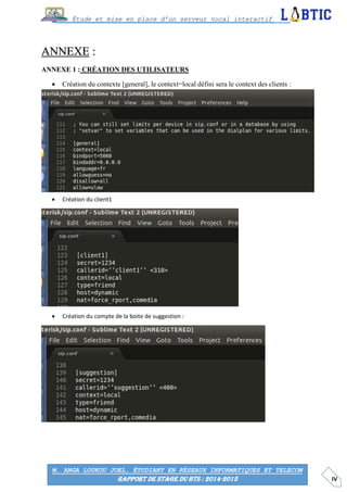 IV
Étude et mise en place d’un serveur vocal interactif
M. ANGA LOUKOU JOEL, ÉTUDIANT EN RÉSEAUX INFORMATIQUES ET TELECOM
RAPPORT DE STAGE DU BTS : 2014-2015
ANNEXE :
ANNEXE 1 : CRÉATION DES UTILISATEURS
 Création du contexte [general], le context=local défini sera le context des clients :
 Création du client1
 Création du compte de la boite de suggestion :
 