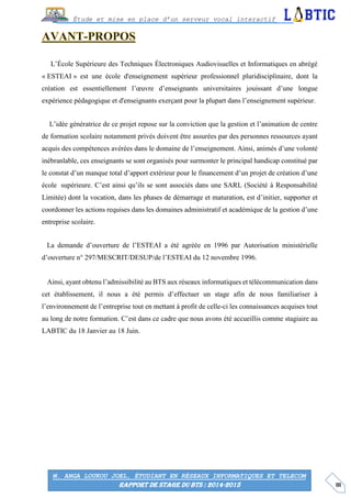 III
Étude et mise en place d’un serveur vocal interactif
M. ANGA LOUKOU JOEL, ÉTUDIANT EN RÉSEAUX INFORMATIQUES ET TELECOM
RAPPORT DE STAGE DU BTS : 2014-2015
L’École Supérieure des Techniques Électroniques Audiovisuelles et Informatiques en abrégé
« ESTEAI » est une école d'enseignement supérieur professionnel pluridisciplinaire, dont la
création est essentiellement l’œuvre d’enseignants universitaires jouissant d’une longue
expérience pédagogique et d'enseignants exerçant pour la plupart dans l’enseignement supérieur.
L’idée génératrice de ce projet repose sur la conviction que la gestion et l’animation de centre
de formation scolaire notamment privés doivent être assurées par des personnes ressources ayant
acquis des compétences avérées dans le domaine de l’enseignement. Ainsi, animés d’une volonté
inébranlable, ces enseignants se sont organisés pour surmonter le principal handicap constitué par
le constat d’un manque total d’apport extérieur pour le financement d’un projet de création d’une
école supérieure. C’est ainsi qu’ils se sont associés dans une SARL (Société à Responsabilité
Limitée) dont la vocation, dans les phases de démarrage et maturation, est d’initier, supporter et
coordonner les actions requises dans les domaines administratif et académique de la gestion d’une
entreprise scolaire.
La demande d’ouverture de l’ESTEAI a été agréée en 1996 par Autorisation ministérielle
d’ouverture n° 297/MESCRIT/DESUP/de l’ESTEAI du 12 novembre 1996.
Ainsi, ayant obtenu l’admissibilité au BTS aux réseaux informatiques et télécommunication dans
cet établissement, il nous a été permis d’effectuer un stage afin de nous familiariser à
l’environnement de l’entreprise tout en mettant à profit de celle-ci les connaissances acquises tout
au long de notre formation. C’est dans ce cadre que nous avons été accueillis comme stagiaire au
LABTIC du 18 Janvier au 18 Juin.
 