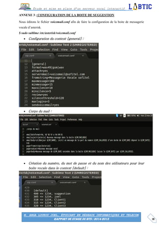 IX
Étude et mise en place d’un serveur vocal interactif
M. ANGA LOUKOU JOEL, ÉTUDIANT EN RÉSEAUX INFORMATIQUES ET TELECOM
RAPPORT DE STAGE DU BTS : 2014-2015
ANNEXE 3 : CONFIGURATION DE LA BOITE DE SUGGESTION
Nous éditons le fichier voicemail.conf afin de faire la configuration de la boite de messagerie
vocale d’asterisk.
$ sudo sublime /etc/asterisk/voicemail.conf
 Configuration du context [general] :
 Corps du mail :
 Création du numéro, du mot de passe et du nom des utilisateurs pour leur
boite vocale dans le context [default] :
 
