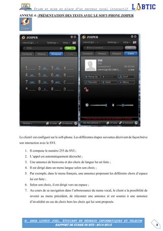 X
Étude et mise en place d’un serveur vocal interactif
M. ANGA LOUKOU JOEL, ÉTUDIANT EN RÉSEAUX INFORMATIQUES ET TELECOM
RAPPORT DE STAGE DU BTS : 2014-2015
ANNEXE 4 : PRÉSENTATION DES TESTS AVEC LE SOFT-PHONE ZOIPER
Le client1 est configuré sur le soft-phone. Les différentes étapes suivantes décrivent de façon brève
son interaction avec le SVI.
1. Il compose le numéro 255 du SVI ;
2. L’appel est automatiquement décroché ;
3. Une annonce de bienvenu et des choix de langue lui ait faite ;
4. Il est dirigé dans un menu langue selon son choix ;
5. Par exemple, dans le menu français, une annonce proposant les différents choix d’espace
lui est faite ;
6. Selon son choix, il est dirigé vers un espace ;
7. Au cours de sa navigation dans l’arboressance du menu vocal, le client a la possibilité de
revenir au menu précédent, de réécouter une annonce et est soumis à une annonce
d’invalidité en cas de choix hors les choix qui lui sont proposés.
 