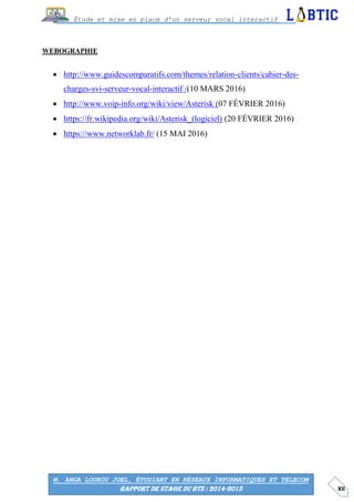 XII
Étude et mise en place d’un serveur vocal interactif
M. ANGA LOUKOU JOEL, ÉTUDIANT EN RÉSEAUX INFORMATIQUES ET TELECOM
RAPPORT DE STAGE DU BTS : 2014-2015
WEBOGRAPHIE
 http://www.guidescomparatifs.com/themes/relation-clients/cahier-des-
charges-svi-serveur-vocal-interactif /(10 MARS 2016)
 http://www.voip-info.org/wiki/view/Asterisk (07 FÉVRIER 2016)
 https://fr.wikipedia.org/wiki/Asterisk_(logiciel) (20 FÉVRIER 2016)
 https://www.networklab.fr/ (15 MAI 2016)
 