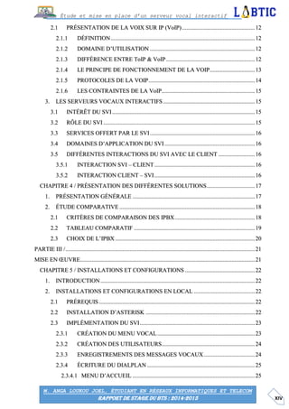 XIV
Étude et mise en place d’un serveur vocal interactif
M. ANGA LOUKOU JOEL, ÉTUDIANT EN RÉSEAUX INFORMATIQUES ET TELECOM
RAPPORT DE STAGE DU BTS : 2014-2015
PRÉSENTATION DE LA VOIX SUR IP (VoIP)..................................................12
DÉFINITION...................................................................................................12
DOMAINE D’UTILISATION ........................................................................12
DIFFÉRENCE ENTRE ToIP & VoIP.............................................................12
LE PRINCIPE DE FONCTIONNEMENT DE LA VOIP...............................13
PROTOCOLES DE LA VOIP.........................................................................14
LES CONTRAINTES DE LA VoIP................................................................15
LES SERVEURS VOCAUX INTERACTIFS...............................................................15
INTÉRÊT DU SVI..................................................................................................15
RÔLE DU SVI ........................................................................................................15
SERVICES OFFERT PAR LE SVI........................................................................16
DOMAINES D’APPLICATION DU SVI..............................................................16
DIFFÉRENTES INTERACTIONS DU SVI AVEC LE CLIENT .........................16
INTERACTION SVI – CLIENT.....................................................................16
INTERACTION CLIENT – SVI.....................................................................16
CHAPITRE 4 / PRÉSENTATION DES DIFFÉRENTES SOLUTIONS.................................17
PRÉSENTATION GÉNÉRALE ....................................................................................17
ÉTUDE COMPARATIVE .............................................................................................18
CRITÈRES DE COMPARAISON DES IPBX.......................................................18
TABLEAU COMPARATIF ...................................................................................19
CHOIX DE L’IPBX................................................................................................20
PARTIE III /..................................................................................................................................21
MISE EN ŒUVRE........................................................................................................................21
CHAPITRE 5 / INSTALLATIONS ET CONFIGURATIONS ................................................22
INTRODUCTION..........................................................................................................22
INSTALLATIONS ET CONFIGURATIONS EN LOCAL ..........................................22
PRÉREQUIS ...........................................................................................................22
INSTALLATION D’ASTERISK ...........................................................................22
IMPLÉMENTATION DU SVI...............................................................................23
CRÉATION DU MENU VOCAL...................................................................23
CRÉATION DES UTILISATEURS................................................................24
ENREGISTREMENTS DES MESSAGES VOCAUX...................................24
ÉCRITURE DU DIALPLAN ..........................................................................25
MENU D’ACCUEIL ....................................................................................25
 