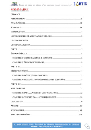 IV
Étude et mise en place d’un serveur vocal interactif
M. ANGA LOUKOU JOEL, ÉTUDIANT EN RÉSEAUX INFORMATIQUES ET TELECOM
RAPPORT DE STAGE DU BTS : 2014-2015
DÉDICACE.......................................................................................................................................
REMERCIEMENT ........................................................................................................................ II
AVANT-PROPOS ........................................................................................................................III
SOMMAIRE .................................................................................................................................IV
INTRODUCTION...........................................................................................................................1
LISTE DES SIGLES ET ABRÉVIATIONS UTILISES ................................................................2
LISTE DES FIGURES....................................................................................................................3
LISTE DES TABLEAUX...............................................................................................................4
PARTIE I / ......................................................................................................................................5
ÉTUDE GÉNÉRALE......................................................................................................................5
CHAPITRE 1/ CADRE D’ACCUEIL & CONTEXTE ..............................................................6
CHAPITRE 2/ ÉTUDE DE L’EXISTANT.................................................................................9
PARTIE II / ...................................................................................................................................11
ÉTUDE TECHNIQUE..................................................................................................................11
CHAPITRE 3 / DÉFINITIONS & CONCEPTS .......................................................................12
CHAPITRE 4 / PRÉSENTATION DES DIFFÉRENTES SOLUTIONS.................................17
PARTIE III /..................................................................................................................................21
MISE EN ŒUVRE........................................................................................................................21
CHAPITRE 5 / INSTALLATIONS ET CONFIGURATIONS ................................................22
CHAPITRE 6 / TESTS ET ÉVALUATIONS DU PROJET.....................................................28
CONCLUSION .............................................................................................................................30
ANNEXE : ....................................................................................................................................IV
WEBOGRAPHIE........................................................................................................................ XII
TABLE DES MATIÈRES .........................................................................................................XIII
 