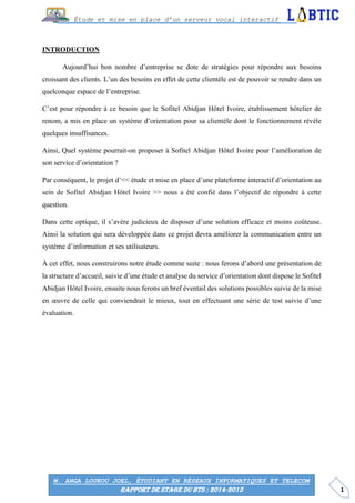 1
Étude et mise en place d’un serveur vocal interactif
M. ANGA LOUKOU JOEL, ÉTUDIANT EN RÉSEAUX INFORMATIQUES ET TELECOM
RAPPORT DE STAGE DU BTS : 2014-2015
INTRODUCTION
Aujourd’hui bon nombre d’entreprise se dote de stratégies pour répondre aux besoins
croissant des clients. L’un des besoins en effet de cette clientèle est de pouvoir se rendre dans un
quelconque espace de l’entreprise.
C’est pour répondre à ce besoin que le Sofitel Abidjan Hôtel Ivoire, établissement hôtelier de
renom, a mis en place un système d’orientation pour sa clientèle dont le fonctionnement révèle
quelques insuffisances.
Ainsi, Quel système pourrait-on proposer à Sofitel Abidjan Hôtel Ivoire pour l’amélioration de
son service d’orientation ?
Par conséquent, le projet d’<< étude et mise en place d’une plateforme interactif d’orientation au
sein de Sofitel Abidjan Hôtel Ivoire >> nous a été confié dans l’objectif de répondre à cette
question.
Dans cette optique, il s’avère judicieux de disposer d’une solution efficace et moins coûteuse.
Ainsi la solution qui sera développée dans ce projet devra améliorer la communication entre un
système d’information et ses utilisateurs.
À cet effet, nous construirons notre étude comme suite : nous ferons d’abord une présentation de
la structure d’accueil, suivie d’une étude et analyse du service d’orientation dont dispose le Sofitel
Abidjan Hôtel Ivoire, ensuite nous ferons un bref éventail des solutions possibles suivie de la mise
en œuvre de celle qui conviendrait le mieux, tout en effectuant une série de test suivie d’une
évaluation.
 