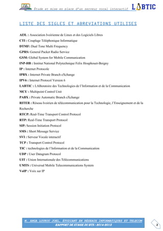 2
Étude et mise en place d’un serveur vocal interactif
M. ANGA LOUKOU JOEL, ÉTUDIANT EN RÉSEAUX INFORMATIQUES ET TELECOM
RAPPORT DE STAGE DU BTS : 2014-2015
AI3L : Association Ivoirienne de Linux et des Logiciels Libres
CTI : Couplage Téléphonique Informatique
DTMF: Dual Tone Multi Frequency
GPRS: General Packet Radio Service
GSM: Global System for Mobile Communication
INP-HB : Institut National Polytechnique Felix Houphouet-Boigny
IP : Internet Protocole
IPBX : Internet Private Branch eXchange
IPV6 : Internet Protocol Version 6
LABTIC : LABoratoire des Technologies de l’Information et de la Communication
MCU : Multipoint Control Unit
PABX : Private Automatic Branch eXchange
RITER : Réseau Ivoirien de télécommunication pour la Technologie, l’Enseignement et de la
Recherche
RTCP: Real-Time Transport Control Protocol
RTP: Real-Time Transport Protocol
SIP: Session Initiation Protocol
SMS : Short Message Service
SVI : Serveur Vocale interactif
TCP : Transport Control Protocol
TIC : technologies de l’Information et de la Communication
UDP : User Datagram Protocol
UIT : Union Internationale des Télécommunications
UMTS : Universal Mobile Telecommunications System
VoIP : Voix sur IP
 