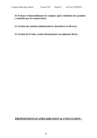Compte rendu stage intérim Cursus CCP Groupe 2 du 03 au 12/06/2015
10. Nettoyer trimestriellement les comptes après résiliation des produits
y rattachés par les commerciaux.
11. Gestion des cautions administratives, douanières ou diverses.
12. Gestion du Credoc, remise documentaire ou règlement direct.
PROPOSITIONS D’AMELIORATION & CONCLUSION :
X
 