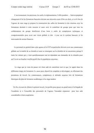 Compte rendu stage intérim Cursus CCP Groupe 2 du 03 au 12/06/2015
L’environnement, les processus, les outils, la réglementation, l’offre produits…. Sont en perpétuel
changement d’où les formations bancaires devient une nécessite avant d’être un choix, et vu le lieu de
l’agence de mon stage je propose la construction des salles de formation et des réunions avec les
formateurs destinés à cette mission et aussi avec le contrôleur de groupe pour que tous les
collaborateurs du groupe bénéficient d’une boite à outils de compétences techniques et
comportementales pour avoir une vision globale et être à jour sur le système bancaire et les
nouveautés du secteur financier.
Le personnel en général dans cette agence et le CCP en particulier doivent avoir une connaissance
globale sur la totalité de sa clientèle et aussi se renseigner sur la clientèle de la concurrence puisqu’il
traite les valeurs qui y vient quotidiennement tout en répondant aux demandes de la clientèle pour
qu’il avoir un bouche à oreille positif chez la population concernes.
Le stage que je viens de passer m’a bien aidé de concrétiser tout ce que j’ai appris dans les
différentes étapes de formation il a aussi pour objectif de compléter et développer, en effectuant des
prestations de travail, les connaissances, compétences et attitudes acquises lors de formations
théoriques du plan de formation académique et les stage tandem.
En fin, et avant de clôturer le présent travail, j’en profite pour passer un grand merci à la brigade de
l’académie et à l’ensemble des personnels de l’agence Taroudant expansion pour leur aide
considérable et leur coopération.
XI
 