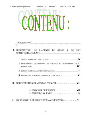 Compte rendu stage intérim Cursus CCP Groupe 2 du 03 au 12/06/2015
INTRODUCTION………………………………………………………………………...
…….III
I. PRESENTATION DE L’AGENCE DE STAGE & DE SON
PORTEFEUILLE CLIENTS ……………………………………………………………...….IV
1. NOMINATION ET DATE D’OUVERTURE……………………………...……………………IV
2. EMPLACEMENT GEOGRAPHIQUE DE L’AGENCE ET PR2SENTATION DE LA
CONCURRENCE………………………………………………………………………………IV
3. PERSONNEL ET ORGANISATION DE L’AGENCE…………………………………………..V
4. COMPOSITION DU PORTEFEUILLE CLIENTS DE L’AGENCE…………………...………VI
II. FICHE FONCTION ET MISSIONS D’UN CCP……………………..….VII
 EN DEBUT DE JOURNEE …………………...…….VII
 EN FIN DE JOURNEE………………………..………IX
III. CONCLUSION & PROPOSITION D’AMELIORATION………………XI
II
 