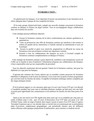 Compte rendu stage intérim Cursus CCP Groupe 2 du 03 au 12/06/2015
INTRODUCTION :
En général pour les banques, il est important d’assurer une promotion et une formation de la
relève adéquate dans l’optique de leur compétitivité future.
D’où notre groupe Attijariwafa bank a adopté une nouvelle stratégie concernant la formation
continue en Banque et Finance du degré tertiaire. Tout en accompagnant chaque collaborateur
dans son évolution de carrière.
Cette stratégie poursuit différents objectifs:
 Assurer la formation continue de la relève conformément aux attentes qualitatives et
quantitatives.
 Créer ou promouvoir une offre de formation continue qui satisfasse à des normes et
critères de qualité élevés, harmonisés à l’échelle national ou international et axés sur
la pratique.
 Assurer la qualité et gérer avec réactivité, pragmatisme et efficacité les cursus de
formations extra universitaires revêtant une importance centrale.
 Garantir à tous les collaborateurs des banques un accès à l’éventail complet de
formations continues complémentaires en Banque et Finance.
Cette stratégie de formation continue a pour objectif de contribuer à une transparence accrue de
l’offre sur le marché et ainsi d’améliorer l’information proposée aux collaborateurs des banques,
à leurs responsables ainsi qu’aux responsables du personnel.
Tous les objectifs mentionnés doivent garantir l’attrait de la formation continue, tant pour les
diplômés (e) s que pour les banques.
S’agissant des contenus des Cursus métiers qui se considère comme processus de formation
habilitant et obligatoire avant la prise de fonction, il est avant tout un parmi d’autres programmes
qui couvrent toute les facettes du métier. Il englobe la formation technique métiers complétée par
des stages pratiques terrain.
D’où le présent rapport va voir naissance après que j’ai suivi une Cursus CCP qui s’est déroulé
a l’académie pendant huit jours tout en abordant plusieurs modules qu’était pour moi une belle
occasion pour approfondir mes connaissances et de maîtriser les facettes de mon futur poste d’un
CCP.
Après je me suis trouvé au CTR Agadir pour deux jours qui va se compléter par cinq jours au
centre d’affaire juste à coté, puis 10 jours d’observation d’un CCP dans son poste à la ville
d’Ouled Teima, enfin un stage d’intérim dans lequel j’assure le poste d’un CCP etait à l’agence
Taroudant Expansion que je vais aborder dans ce travail tout en commençant par sa présentation
(date d’ouverture, emplacement géographique…son portefeuille clients), puis les différents
taches effectues enfin quelques propositions d’amélioration pour conclure ce modeste travail.
III
 