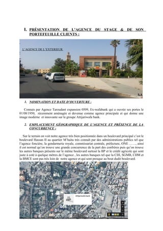 I. PRÉSENTATION DE L’AGENCE DU STAGE & DE SON
PORTEFEUILLE CLIENTS :
L’AGENCE DE L’EXTERIEUR
S.A
1. NOMINATION ET DATE D’OUVERTURE :
Connais par Agence Taroudant expansion 0509, Ex-wafabank qui a ouvrée ses portes le
01/08/1950, récemment aménagée et devenue comme agence principale et qui donne une
image moderne et innovante sur le groupe Attijariwafa bank.
2. EMPLACEMENT GÉOGRAPHIQUE DE L’AGENCE ET PRÉSENCE DE LA
CONCURRENCE :
Sur le terrain on voit notre agence très bien positionnée dans un boulevard principal c’est le
boulevard Hassan II au quartier M’haita très connaît par des administrations publics tel que
l’agence foncière, la gendarmerie royale, commissariat centrale, préfecture, ONE ……, ainsi
il est normal qu’on trouve une grande concurrence de la part des confrères puis qu’on trouve
les autres banques présents sur le même boulevard surtout la BP et le crédit agricole qui sont
juste à coté à quelque mètres de l’agence , les autres banques tel que la CIH, SGMB, CDM et
la BMCE sont pas très loin de notre agence et qui sont presque au bout dudit boulevard.
 