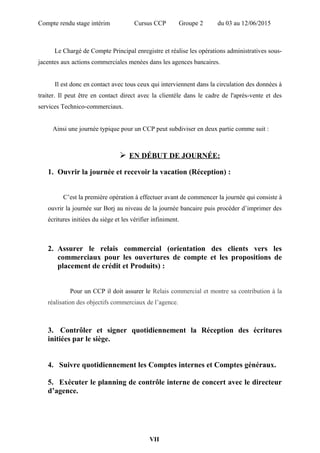 Compte rendu stage intérim Cursus CCP Groupe 2 du 03 au 12/06/2015
Le Chargé de Compte Principal enregistre et réalise les opérations administratives sous-
jacentes aux actions commerciales menées dans les agences bancaires.
Il est donc en contact avec tous ceux qui interviennent dans la circulation des données à
traiter. Il peut être en contact direct avec la clientèle dans le cadre de l'après-vente et des
services Technico-commerciaux.
Ainsi une journée typique pour un CCP peut subdiviser en deux partie comme suit :
 EN DÉBUT DE JOURNÉE:
1. Ouvrir la journée et recevoir la vacation (Réception) :
C’est la première opération à effectuer avant de commencer la journée qui consiste à
ouvrir la journée sur Borj au niveau de la journée bancaire puis procéder d’imprimer des
écritures initiées du siège et les vérifier infiniment.
2. Assurer le relais commercial (orientation des clients vers les
commerciaux pour les ouvertures de compte et les propositions de
placement de crédit et Produits) :
Pour un CCP il doit assurer le Relais commercial et montre sa contribution à la
réalisation des objectifs commerciaux de l’agence.
3. Contrôler et signer quotidiennement la Réception des écritures
initiées par le siège.
4. Suivre quotidiennement les Comptes internes et Comptes généraux.
5. Exécuter le planning de contrôle interne de concert avec le directeur
d’agence.
VII
 