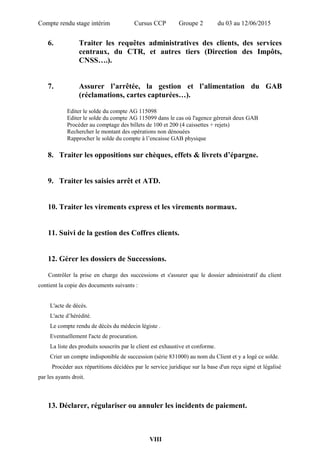 Compte rendu stage intérim Cursus CCP Groupe 2 du 03 au 12/06/2015
6. Traiter les requêtes administratives des clients, des services
centraux, du CTR, et autres tiers (Direction des Impôts,
CNSS….).
7. Assurer l’arrêtée, la gestion et l’alimentation du GAB
(réclamations, cartes capturées…).
Editer le solde du compte AG 115098
Editer le solde du compte AG 115099 dans le cas où l'agence gérerait deux GAB
Procéder au comptage des billets de 100 et 200 (4 caissettes + rejets)
Rechercher le montant des opérations non dénouées
Rapprocher le solde du compte à l’encaisse GAB physique
8. Traiter les oppositions sur chèques, effets & livrets d’épargne.
9. Traiter les saisies arrêt et ATD.
10. Traiter les virements express et les virements normaux.
11. Suivi de la gestion des Coffres clients.
12. Gérer les dossiers de Successions.
Contrôler la prise en charge des successions et s'assurer que le dossier administratif du client
contient la copie des documents suivants :
L'acte de décès.
L'acte d’hérédité.
Le compte rendu de décès du médecin légiste .
Eventuellement l'acte de procuration.
La liste des produits souscrits par le client est exhaustive et conforme.
Crier un compte indisponible de succession (série 831000) au nom du Client et y a logé ce solde.
Procéder aux répartitions décidées par le service juridique sur la base d'un reçu signé et légalisé
par les ayants droit.
13. Déclarer, régulariser ou annuler les incidents de paiement.
VIII
 