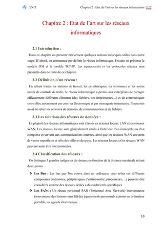 ENIT Chapitre 2 : Etat de l’art sur les réseaux informations 
10 
Chapitre 2 : Etat de l’art sur les réseaux informatiques 
2.1 Introduction : 
Dans ce chapitre on présente brièvement quelques notions théoriques utiles dans notre stage. D’abord, on commence par définir le réseau informatique. Ensuite on présente le modèle OSI et le modèle TCP/IP. Les équipements et les protocoles réseaux sont présentés dans le reste de ce chapitre. 
2.2 Définition d’un réseau : 
En reliant toutes les stations de travail, les périphériques, les terminaux et les autres unités de contrôle du trafic, le réseau informatique a permis aux entreprises de partager efficacement différents éléments (des fichiers, des imprimantes…) et de communiquer entre elles, notamment par courrier électronique et par messagerie instantanée. Il a permis aussi de relier les serveurs de données, de communication et de fichiers. 
2.3 Les solutions des réseaux de données : 
La plupart des réseaux informatiques sont classés en réseaux locaux LAN et en réseaux WAN. Les réseaux locaux sont généralement situés à l'intérieur d'un immeuble ou d'un complexe et servent aux communications internes, ainsi que les réseaux WAN couvrent de vastes superficies et relie des villes et des pays. Les réseaux locaux et les réseaux WAN peuvent aussi être interconnectés. 
2.4 Classification des réseaux : 
On distingue 5 grandes catégories de réseaux en fonction de la distance maximale reliant deux points : 
 Les Bus : Les bus que l'on trouve dans un ordinateur pour relier ses différents composants (mémoires, périphériques d'entrée-sortie, processeurs, ...) peuvent être considérés comme des réseaux dédiés à des tâches très spécifiques. 
 Les PANs : Un réseau personnel PAN (Personnal Area Network) interconnecte (souvent par des liaisons sans fil) des équipements personnels comme un ordinateur portable, un agenda électronique...  
