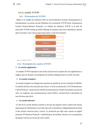 ENIT Chapitre 2 : Etat de l’art sur les réseaux informations 
13 
2.6 Le modèle TCP/IP : 
2.6.1 Présentation de TCP/IP : 
Même si le modèle de référence OSI est universellement reconnu, historiquement et techniquement, la norme ouverte d'Internet est le protocole TCP/IP (pour Transmission Control Protocol/Internet Protocol). Le modèle de référence TCP/IP et la pile de protocoles TCP/IP rendent possible l'échange de données entre deux ordinateurs, partout dans le monde, à une vitesse quasi équivalente à celle de la lumière. 
Figure 4 Modèle TCP/IP 
2.6.2 Description des couches TCP/IP : 
 La couche application : 
Le modèle TCP/IP regroupe en une seule couche tous les aspects liés aux applications et suppose que les données sont préparées de manière adéquate pour la couche suivante. 
 La couche transport : 
La couche transport est chargée des questions de qualité de service touchant la fiabilité, le contrôle de flux et la correction des erreurs. L'un de ses protocoles, TCP (Transmission Control Protocol - protocole de contrôle de transmission), fournit d'excellents moyens de créer, en souplesse, des communications réseau fiables, circulant bien et présentant un taux d'erreurs peu élevé. 
 La couche Internet : 
Le rôle de la couche Internet consiste à envoyer des paquets source à partir d'un réseau quelconque de l'interréseau et à les faire parvenir à destination, indépendamment du trajet et des réseaux traversés pour y arriver. Le protocole qui régit cette couche est appelé protocole IP (Internet Protocol). L'identification du meilleur chemin et la commutation de paquets ont lieu au niveau de cette couche. 
Application 
Transport 
Internet 
Accés réseau  