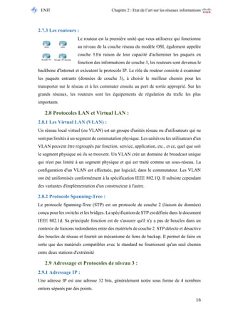 ENIT Chapitre 2 : Etat de l’art sur les réseaux informations 
16 
2.7.3 Les routeurs : 
Le routeur est la première unité que vous utiliserez qui fonctionne au niveau de la couche réseau du modèle OSI, également appelée couche 3.En raison de leur capacité d'acheminer les paquets en fonction des informations de couche 3, les routeurs sont devenus le backbone d'Internet et exécutent le protocole IP. Le rôle du routeur consiste à examiner les paquets entrants (données de couche 3), à choisir le meilleur chemin pour les transporter sur le réseau et à les commuter ensuite au port de sortie approprié. Sur les grands réseaux, les routeurs sont les équipements de régulation du trafic les plus importants 
2.8 Protocoles LAN et Virtual LAN : 
2.8.1 Les Virtual LAN (VLAN) : 
Un réseau local virtuel (ou VLAN) est un groupe d'unités réseau ou d'utilisateurs qui ne sont pas limités à un segment de commutation physique. Les unités ou les utilisateurs d'un VLAN peuvent être regroupés par fonction, service, application, etc., et ce, quel que soit le segment physique où ils se trouvent. Un VLAN crée un domaine de broadcast unique qui n'est pas limité à un segment physique et qui est traité comme un sous-réseau. La configuration d'un VLAN est effectuée, par logiciel, dans le commutateur. Les VLAN ont été uniformisés conformément à la spécification IEEE 802.1Q. Il subsiste cependant des variantes d'implémentation d'un constructeur à l'autre. 
2.8.2 Protocole Spanning-Tree : 
Le protocole Spanning-Tree (STP) est un protocole de couche 2 (liaison de données) conçu pour les switchs et les bridges. La spécification de STP est définie dans le document IEEE 802.1d. Sa principale fonction est de s'assurer qu'il n'y a pas de boucles dans un contexte de liaisons redondantes entre des matériels de couche 2. STP détecte et désactive des boucles de réseau et fournit un mécanisme de liens de backup. Il permet de faire en sorte que des matériels compatibles avec le standard ne fournissent qu'un seul chemin entre deux stations d'extrémité 
2.9 Adressage et Protocoles de niveau 3 : 
2.9.1 Adressage IP : 
Une adresse IP est une adresse 32 bits, généralement notée sous forme de 4 nombres entiers séparés par des points.  