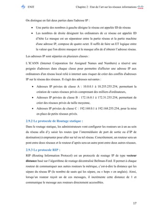 ENIT Chapitre 2 : Etat de l’art sur les réseaux informations 
17 
On distingue en fait deux parties dans l'adresse IP : 
 Une partie des nombres à gauche désigne le réseau est appelée ID de réseau 
 Les nombres de droite désignent les ordinateurs de ce réseau est appelée ID d’hôte Le masque est un séparateur entre la partie réseau et la partie machine d'une adresse IP, compose de quatre octet. Il suffit de faire un ET logique entre la valeur que l'on désire masquer et le masque afin de d’obtenir l’adresse réseau. 
Les adresses IP sont séparées en plusieurs classes : 
L’ICANN (Internet Corporation for Assigned Names and Numbers) a réservé une poignée d'adresses dans chaque classe pour permettre d'affecter une adresse IP aux ordinateurs d'un réseau local relié à internet sans risquer de créer des conflits d'adresses IP sur le réseau des réseaux. Il s'agit des adresses suivantes : 
 Adresses IP privées de classe A : 10.0.0.1 à 10.255.255.254, permettant la création de vastes réseaux privés comprenant des milliers d'ordinateurs, 
 Adresses IP privées de classe B : 172.16.0.1 à 172.31.255.254, permettant de créer des réseaux privés de taille moyenne, 
 Adresses IP privées de classe C : 192.168.0.1 à 192.168.255.254, pour la mise en place de petits réseaux privés. 
2.9.2 Le protocole de Routage statique : 
Dans le routage statique, les administrateurs vont configurer les routeurs un à un au sein du réseau afin d’y saisir les routes (par l’intermédiaire de port de sortie ou d’IP de destination) à emprunter pour aller sur tel ou tel réseau. Concrètement, un routeur sera un pont entre deux réseaux et le routeur d’après sera un autre pont entre deux autres réseaux. 
2.9.3 Le protocole RIP : 
RIP (Routing Information Protocol) est un protocole de routage IP de type vecteur distance basé sur l’algorithme de routage décentralisé Bellman-Ford. Il permet à chaque routeur de communiquer aux autres routeurs la métrique, c’est-à-dire la distance qui les sépare du réseau IP (le nombre de sauts qui les sépare, ou « hops » en anglais). Ainsi, lorsqu’un routeur reçoit un de ces messages, il incrémente cette distance de 1 et communique le message aux routeurs directement accessibles.  