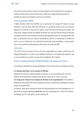 ENIT Chapitre 2 : Etat de l’art sur les réseaux informations 
18 
Les routeurs peuvent donc conserver de cette façon la route optimale d’un message en stockant l’adresse du routeur suivant dans la table de routage de telle façon que le nombre de sauts pour atteindre un réseau soit minimal. 
2.9.4 Le protocole OSPF : 
L’Open Shortest Path First (OSPF) est un protocole de routage IP interne de type protocole à état de liens (link-state Protocol). Ce protocole n'envoie pas aux routeurs adjacents le nombre de sauts qui les sépare, mais l'état de la liaison qui les sépare. De cette façon, chaque routeur est capable de dresser une carte de l'état du réseau et peut par conséquent choisir à tout moment la route la plus appropriée pour un message donné. De plus, ce protocole évite aux routeurs intermédiaires d'avoir à incrémenter le nombre de sauts, ce qui se traduit par une information beaucoup moins abondante, ce qui permet d'avoir une meilleure bande passante utile qu'avec le protocole RIP. 
2.9.5 ACL : 
Une ACL (Access Control List) est une liste séquentielle de critères utilisée pour du filtrage des paquets. Les ACLs sont capables d’autoriser ou d’interdire des paquets, que ce soit en entrée ou en sortie. Il existe ACL standard et ACL étendu. 
2.6.6 Le masque générique (Wildcard Mask) et le masque de réseau : 
Il ne faut pas confondre un masque générique (wilcard mask) avec un masque de réseau. 
Un masque générique est un masque de filtrage. Quand un bit aura une valeur de 0 dans le masque, il y aura vérification de ce bit sur l'adresse IP de référence. Lorsque le bit aura une valeur de 1, il n'en y aura pas. Un masque de réseau est un masque de division ou de regroupement. Une addition booléenne d'une adresse IP et d'un masque de réseau est utilisée pour distinguer la partie réseau de la partie hôte. En binaire, alors qu'un masque de réseau est nécessairement une suite homogène de 1 et puis de 0, un masque générique peut être une suite quelconque de 1 et de 0 en fonction du filtrage que l'on veut opérer sur des adresses IP. 
 