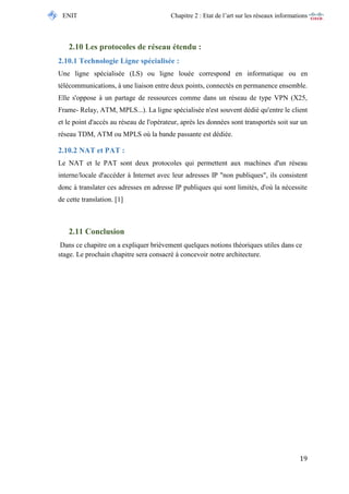 ENIT Chapitre 2 : Etat de l’art sur les réseaux informations 
19 
2.10 Les protocoles de réseau étendu : 
2.10.1 Technologie Ligne spécialisée : 
Une ligne spécialisée (LS) ou ligne louée correspond en informatique ou en télécommunications, à une liaison entre deux points, connectés en permanence ensemble. Elle s'oppose à un partage de ressources comme dans un réseau de type VPN (X25, Frame- Relay, ATM, MPLS...). La ligne spécialisée n'est souvent dédié qu'entre le client et le point d'accès au réseau de l'opérateur, après les données sont transportés soit sur un réseau TDM, ATM ou MPLS où la bande passante est dédiée. 
2.10.2 NAT et PAT : 
Le NAT et le PAT sont deux protocoles qui permettent aux machines d'un réseau interne/locale d'accéder à Internet avec leur adresses IP "non publiques", ils consistent donc à translater ces adresses en adresse IP publiques qui sont limités, d'où la nécessite de cette translation. [1] 
2.11 Conclusion 
Dans ce chapitre on a expliquer brièvement quelques notions théoriques utiles dans ce stage. Le prochain chapitre sera consacré à concevoir notre architecture. 
 