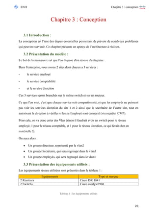 ENIT Chapitre 3 : conception 
20 
Chapitre 3 : Conception 
3.1 Introduction : 
La conception est l’une des étapes essentielles permettant de prévoir de nombreux problèmes qui peuvent survenir. Ce chapitre présente un aperçu de l’architecture à réaliser. 
3.2 Présentation du modèle : 
Le but de la manoeuvre est que l'on dispose d'un réseau d'entreprise. 
Dans l'entreprise, nous avons 2 sites dont chacun a 3 services : 
- le service employé 
- le service comptabilité 
- et le service direction 
Ces 3 services seront branchés sur le même switch et sur un routeur. 
Ce que l'on veut, c'est que chaque service soit compartimenté, et que les employés ne puissent pas voir les services direction du site 1 et 2 ainsi que le secrétaire de l’autre site, tout en autorisant la direction à vérifier si les pc Employé sont connecté (via requête ICMP). 
Pour cela, on va donc créer des Vlan (sinon il faudrait avoir un switch pour le réseau employé, 1 pour le réseau comptable, et 1 pour le réseau direction, ce qui ferait cher en matérielle !). 
On aura alors : 
 Un groupe directeur, représenté par le vlan2 
 Un groupe Secrétaire, qui sera regroupé dans le vlan3 
 Un groupe employés, qui sera regroupé dans le vlan4 
3.3 Présentation des équipements utilisés : 
Les équipements réseau utilisées sont présentés dans le tableau 1 : 
Tableau 1 : les équipements utilisés 
Equipements Type et marque 
2 Routeurs 
Cisco ISR 1841 
2 Switchs 
Cisco catalyst2960  