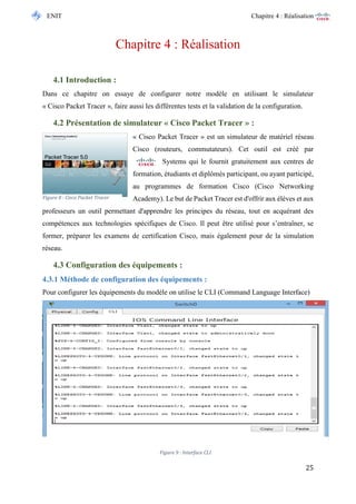 ENIT Chapitre 4 : Réalisation 
25 
Chapitre 4 : Réalisation 
4.1 Introduction : 
Dans ce chapitre on essaye de configurer notre modèle en utilisant le simulateur « Cisco Packet Tracer », faire aussi les différentes tests et la validation de la configuration. 
4.2 Présentation de simulateur « Cisco Packet Tracer » : 
« Cisco Packet Tracer » est un simulateur de matériel réseau Cisco (routeurs, commutateurs). Cet outil est créé par Systems qui le fournit gratuitement aux centres de formation, étudiants et diplômés participant, ou ayant participé, au programmes de formation Cisco (Cisco Networking Academy). Le but de Packet Tracer est d'offrir aux élèves et aux professeurs un outil permettant d'apprendre les principes du réseau, tout en acquérant des compétences aux technologies spécifiques de Cisco. Il peut être utilisé pour s’entraîner, se former, préparer les examens de certification Cisco, mais également pour de la simulation réseau. 
4.3 Configuration des équipements : 
4.3.1 Méthode de configuration des équipements : 
Pour configurer les équipements du modèle on utilise le CLI (Command Language Interface) 
Figure 9 : Interface CLI 
Figure 8 : Cisco Packet Tracer  