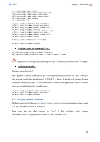 ENIT Chapitre 4 : Réalisation 
28 
 Configuration de Spanning-Tree : 
Le protocole Spanning-tree est remarquable que si on utilise plusieurs switchs et bridges. 
 création du trunk : 
Pourquoi un mode trunk ? 
Parce que l'on va définir une interface qui va s'occuper de faire passer tous les vlan à l'intérieur. Une sorte de tunnel dans lequel passera le Vlan2, 3 et 4 entre le switch et le routeur. Un peu comme un tunnel qui accepte à la fois des voitures, camion et motos plutôt que d'avoir un tunnel moto, un tunnel voiture et un tunnel camion. 
4.3.3 Configurations des routeurs : 
Malheureusement, les vlan ne peuvent pas encore ce soir car notre commutateur est de niveau 2, et les vlan sont de niveau 3, couche IP. 
Donc pour que nos vlan puissent se "voir", il faut configurer notre routeur (élément de niveau 3), qui permettra de voir le relais entre nos Vlan. 
 
