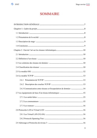 ENIT Stage ouvrier 
3 
SOMMAIRE 
INTRODUCTION GÉNÉRALE ............................................................................................................ 7 
Chapitre 1 : Cadre du projet ................................................................................................................... 8 
1.1 Introduction : ..................................................................................................................................... 8 
1.2 Présentation de la société : ............................................................................................................ 8 
1.3 Description du stage : ..................................................................................................................... 9 
1.4 Conclusion ......................................................................................................................................... 9 
Chapitre 2 : Etat de l’art sur les réseaux informatiques ................................................................. 10 
2.1 Introduction : .................................................................................................................................. 10 
2.2 Définition d’un réseau : .............................................................................................................. 10 
2.3 Les solutions des réseaux de données : .................................................................................. 10 
2.4 Classification des réseaux : ........................................................................................................ 10 
2.5 Le modèle OSI : ............................................................................................................................ 12 
2.6 Le modèle TCP/IP : ...................................................................................................................... 13 
2.6.1 Présentation de TCP/IP : ............................................................................................. 13 
2.6.2 Description des couches TCP/IP : ............................................................................ 13 
2.6.3 Communication entre réseaux et Encapsulation de données : ............................ 14 
2.7 Les équipements de base d’un réseau informatiques : ....................................................... 15 
2.7.1 Les unités hôtes : .............................................................................................................. 15 
2.7.2 Les commutateurs : ......................................................................................................... 15 
2.7.3 Les routeurs : ..................................................................................................................... 16 
2.8 Protocoles LAN et Virtual LAN : ............................................................................................ 16 
2.8.1 Les Virtual LAN (VLAN) : .......................................................................................... 16 
2.8.2 Protocole Spanning-Tree :............................................................................................. 16 
2.9 Adressage et Protocoles de niveau 3 : .................................................................................... 16  