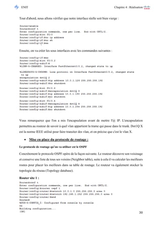 ENIT Chapitre 4 : Réalisation 
30 
Tout d'abord, nous allons vérifier que notre interface réelle soit bien vierge : 
Ensuite, on va créer les sous interfaces avec les commandes suivantes : 
Vous remarquerez que l'on a mis l'encapsulation avant de mettre l'@ IP. L'encapsulation permettra au routeur de savoir à quel vlan appartient la trame qui passe dans le trunk. Dot1Q X est la norme IEEE utilisé pour faire transiter des vlan, et on précise que c'est le vlan X. 
 Mise en place du protocole de routage : 
Le protocole de routage qu’on va utiliser est le OSPF 
Concrètement le protocole OSPF opère de la façon suivante. Le routeur découvre son voisinage et conserve une liste de tous ses voisins (Neighbor table), suite à cela il va calculer les meilleurs routes pour placer les meilleurs dans sa table de routage. Le routeur va également stocker la topologie du réseau (Topology database). 
Router site 1 : 
 