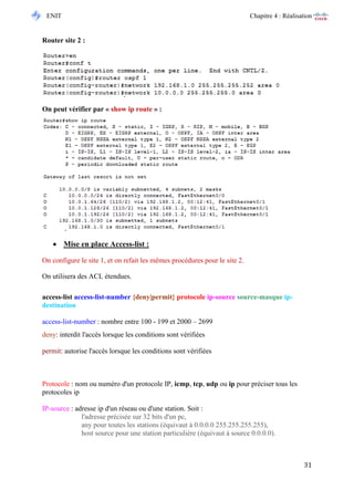ENIT Chapitre 4 : Réalisation 
31 
Router site 2 : 
On peut vérifier par « show ip route » : 
 Mise en place Access-list : 
On configure le site 1, et on refait les mêmes procédures pour le site 2. 
On utilisera des ACL étendues. 
access-list access-list-number {deny|permit} protocole ip-source source-masque ip- destination 
access-list-number : nombre entre 100 - 199 et 2000 – 2699 deny: interdit l'accès lorsque les conditions sont vérifiées permit: autorise l'accès lorsque les conditions sont vérifiées 
Protocole : nom ou numéro d'un protocole IP, icmp, tcp, udp ou ip pour préciser tous les protocoles ip IP-source : adresse ip d'un réseau ou d'une station. Soit : l'adresse précisée sur 32 bits d'un pc, any pour toutes les stations (équivaut à 0.0.0.0 255.255.255.255), host source pour une station particulière (équivaut à source 0.0.0.0).  
