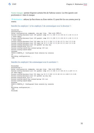 ENIT Chapitre 4 : Réalisation 
32 
Source masque : permet d'ignorer certains bits de l'adresse source. Les bits ignorés sont positionnés à 1 dans le masque IP-destination : adresse ip d'un réseau ou d'une station. Ce peut être les cas comme pour ip source. 
Interdire les employés 1 et les employés 2 de communiquer avec le directeur 1 : 
Interdire les employés 2 de communiquer avec le secrétaire 1 : 
 