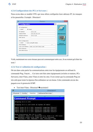 ENIT Chapitre 4 : Réalisation 
33 
4.3.4 Configurations des PCs et Serveurs : 
Nous avons dans ce modèle 8 PCs qui nous allons configurées leurs adresses IP, les masques et les passerelles. Exemple : Directeur1 
Voilà, maintenant nos sous réseaux peuvent communiquer entre eux, ils ne restent qu'à faire les tests ! 
4.3.4 Test et validation de configuration : 
On test dans cette partie les communications entre tous les équipements en utilisant la commande Ping, Tracert... . Ces tests sont faits entre équipements (switchs et routeurs, PCs Serveurs), inter-Vlans, entre Vlans et entre les sites. Il est à noter que la commande Ping est très utile pour tester la réponse d'un ordinateur sur un réseau. Cette commande envoie des paquets avec le protocole ICMP. 
 Test inter-Vlans : Directeur1secretaire1  