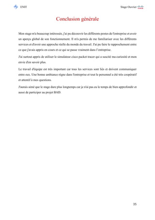 ENIT Stage Ouvrier 
35 
Conclusion générale 
Mon stage m'a beaucoup intéressée, j'ai pu découvrir les différents postes de l'entreprise et avoir un aperçu global de son fonctionnement. Il m'a permis de me familiariser avec les différents services et d'avoir une approche réelle du monde du travail. J'ai pu faire le rapprochement entre ce que j'avais appris en cours et ce qui se passe vraiment dans l’entreprise. 
J'ai surtout appris de utiliser le simulateur cisco packet tracer qui a suscité ma curiosité et mon envie d'en savoir plus. 
Le travail d'équipe est très important car tous les services sont liés et doivent communiquer entre eux. Une bonne ambiance règne dans l'entreprise et tout le personnel a été très coopératif et attentif à mes questions. 
J'aurais aimé que le stage dure plus longtemps car je n'ai pas eu le temps de bien approfondir et aussi de participer au projet BAD.  
