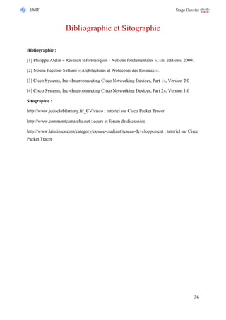 ENIT Stage Ouvrier 
36 
Bibliographie et Sitographie 
Bibliographie : 
[1] Philippe Atelin « Réseaux informatiques - Notions fondamentales », Eni éditions, 2009. 
[2] Nouha Baccour Sellami « Architectures et Protocoles des Réseaux ». 
[3] Cisco Systems, Inc «Interconnecting Cisco Networking Devices, Part 1», Version 2.0 
[4] Cisco Systems, Inc «Interconnecting Cisco Networking Devices, Part 2», Version 1.0 
Sitographie : 
http://www.judoclubfirminy.fr/_CV/cisco : tutoriel sur Cisco Packet Tracer 
http://www.commentcamarche.net : cours et forum de discussion 
http://www.laintimes.com/category/espace-etudiant/reseau-developpement : tutoriel sur Cisco Packet Tracer 
