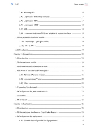 ENIT Stage ouvrier 
4 
2.9.1 Adressage IP : ................................................................................................................... 16 
2.9.2 Le protocole de Routage statique : ............................................................................. 17 
2.9.3 Le protocole RIP : ........................................................................................................... 17 
2.9.4 Le protocole OSPF : ....................................................................................................... 18 
2.9.5 ACL : ................................................................................................................................... 18 
2.6.6 Le masque générique (Wildcard Mask) et le masque de réseau : ...................... 18 
2.10 Les protocoles de réseau étendu : .......................................................................................... 19 
2.10.1 Technologie Ligne spécialisée : ................................................................................ 19 
2.10.2 NAT et PAT : ................................................................................................................. 19 
2.11 Conclusion .................................................................................................................................... 19 
Chapitre 3 : Conception .......................................................................................................................... 20 
3.1 Introduction : .................................................................................................................................. 20 
3.2 Présentation du modèle : ............................................................................................................. 20 
3.3 Présentation des équipements utilisés : .................................................................................. 20 
3.4 les Vlans et les adresses IP employées : ................................................................................. 21 
3.4.1 Adresses IP et sous réseaux .......................................................................................... 21 
3.4.2 Nomination des Vlans : .................................................................................................. 22 
3.4.3 Hôtes : ................................................................................................................................. 22 
3.5 Spanning-Tree Protocol .............................................................................................................. 23 
3.6 Configuration des ports trunk et accès.................................................................................... 23 
3.7 Sécurité : .......................................................................................................................................... 23 
3.8 Conclusion : .................................................................................................................................... 24 
Chapitre 4 : Réalisation ........................................................................................................................... 25 
4.1 Introduction : .................................................................................................................................. 25 
4.2 Présentation de simulateur « Cisco Packet Tracer » : ........................................................ 25 
4.3 Configuration des équipements : .............................................................................................. 25 
4.3.1 Méthode de configuration des équipements : .......................................................... 25  