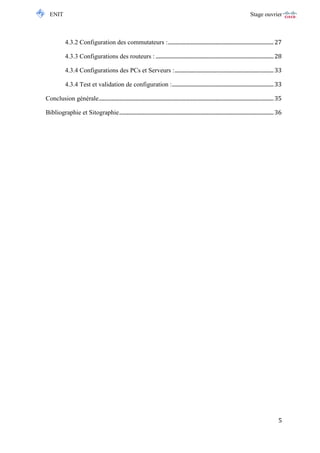 ENIT Stage ouvrier 
5 
4.3.2 Configuration des commutateurs : .............................................................................. 27 
4.3.3 Configurations des routeurs : ....................................................................................... 28 
4.3.4 Configurations des PCs et Serveurs : ......................................................................... 33 
4.3.4 Test et validation de configuration : ........................................................................... 33 
Conclusion générale ................................................................................................................................. 35 
Bibliographie et Sitographie .................................................................................................................. 36 
 