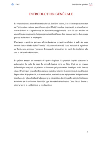 ENIT Introduction générale 
7 
INTRODUCTION GÉNÉRALE 
Le rôle des réseaux a sensiblement évolué ces dernières années, il ne se limite pas au transfert de l’information en toute sécurité mais aujourd’hui il contribue largement à la rationalisation des utilisateurs et à l’optimisation des performances applicatives. De ce fait on a besoin d’un ensemble des moyens et techniques permettant la diffusion d'un message auprès d'un groupe plus ou moins vaste et hétérogène. 
C’est dans ce contexte que nous allons aborder ce présent travail dans le cadre du stage ouvrier élaboré à la fin de la 1ère année Télécommunication à l’Ecole Nationale d’Ingénieurs de Tunis, nous avons eu l’occasion de manipuler et maitriser les outils de simulation telle que le « Cisco Packet tracer ». 
Le présent rapport est composé de quatre chapitres. Le premier chapitre concerne la présentation du cadre du stage. Le second chapitre porte sur l’état d’art sur les réseaux informatiques auxquels on présente brièvement quelques notions théoriques utiles dans ce stage. D’autre part nous abordons dans un troisième chapitre la conception du modèle dont la procédure de préparation, la schématisation, nomination des équipements, désignation des interfaces, les Vlans, le plan d’adressage et la présentation des protocoles utilisés. Enfin nous terminons par la réalisation du modèle type à travers le simulateur « Cisco Packet Tracer », ainsi le test et la validation de la configuration. 
 