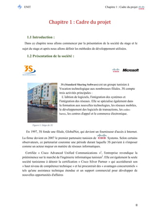ENIT Chapitre 1 : Cadre du projet 
8 
Chapitre 1 : Cadre du projet 
1.1 Introduction : 
Dans ce chapitre nous allons commencer par la présentation de la société du stage et le sujet du stage.et après nous allons définir les méthodes de développement utilisées. 
1.2 Présentation de la société : 
3S (Standard Sharing Software) est un groupe tunisien à 
Vocation technologique aux nombreuses filiales. 3S compte trois activités principales : 
L’édition de logiciels, l'intégration des systèmes et l'intégration des réseaux. Elle se spécialise également dans la formation aux nouvelles technologies, les réseaux mobiles, le développement des logiciels de transactions, les codes- barres, les centres d'appel et le commerce électronique. 
En 1997, 3S fonde une filiale, GlobalNet, qui devient un fournisseur d'accès à Internet. La firme devient en 2007 le premier partenaire tunisien de Systems. Selon certains observateurs, ce partenariat couronne une période durant laquelle 3S parvient à s'imposer comme un acteur majeur en matière de réseaux informatiques. Certifiée « Cisco Advanced Unified Communications »2, l'entreprise revendique la prééminence sur le marché de l'ingénierie informatique tunisien2. Elle est également la seule société tunisienne à détenir la certification « Cisco Silver Partner » qui accréditerait son « haut niveau de compétence technique » et lui procurerait des « avantages concurrentiels » tels qu'une assistance technique étendue et un support commercial pour développer de nouvelles opportunités d'affaires. 
Figure 1: Siège de 3S  
