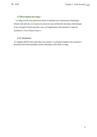 ENIT Chapitre 1 : Cadre du projet 
9 
1.3 Description du stage : 
Le stage ouvrier nous permet de mettre en pratique nos connaissances théoriques. Durant cette période, on essayera de concevoir une architecture de réseau informatique d’une entreprise formée par deux sites et d’implémenter cette dernière à l’aide du simulateur « Cisco Packet Tracer ». 
1.4 Conclusion 
Ce chapitre définit notre sujet dans son contexte. Le prochain chapitre sera consacré à presenter brièvement quelques notions théoriques utiles dans ce stage. 
 