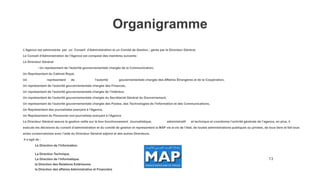 13
L'Agence est administrée par un Conseil d'Administration et un Comité de Gestion ; gérée par le Directeur Général.
Le Conseil d'Administration de l'Agence est composé des membres suivants:
Le Directeur Général
- Un représentant de l'autorité gouvernementale chargée de la Communication,
Un Représentant du Cabinet Royal,
Un représentant de l'autorité gouvernementale chargée des Affaires Étrangères et de la Coopération,
Un représentant de l'autorité gouvernementale chargée des Finances,
Un représentant de l'autorité gouvernementale chargée de l’Intérieur,
Un représentant de l'autorité gouvernementale chargée du Secrétariat Général du Gouvernement,
Un représentant de l'autorité gouvernementale chargée des Postes, des Technologies de l'Information et des Communications,
Un Représentant des journalistes exerçant à l'Agence,
Un Représentant du Personnel non-journaliste exerçant à l'Agence
Le Directeur Général assure la gestion veille sur le bon fonctionnement Journalistique, administratif et technique et coordonne l’activité générale de l’agence, en plus, il
exécute les décisions du conseil d’administration et du comité de gestion et représentent la MAP vis-à-vis de l’état, de toutes administrations publiques ou privées, de tous tiers et fait tous
actes conservatoires avec l’aide du Directeur Général adjoint et des autres Directeurs.
Il s’agit de :
La Direction de l’Information.
La Direction Technique.
La Direction de l’Informatique.
la Direction des Relations Extérieures
la Direction des affaires Administrative et Financière
Organigramme
 