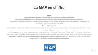 14
Effectif :
L’agence dispose d’un effectif total de 616 personnes dont 234 journalistes travaillant au siège à Rabat.
Les services administratifs et financiers de l’agence emploient 196 agents dont certains sont affectés aux bureaux régionaux et internationaux.
161 techniciens et 25 informaticiens assurent la transmission des productions de l’agence, le contrôle de la réception des services d’informations, la maintenance des
équipements, la gestion du parc informatique de la MAP.
Bureaux et Correspondants:
A travers le Maroc, la MAP dispose de 27 représentations régionales (voir Annexe 1) qui continuent à accompagner l’évolution politique, démocratique, économique, sociale et
culturelle du Royaume.
La MAP compte également des bureaux et des correspondants à l’international. Ils sont au nombre de 36 (voir Annexe 2) : Dakar, Madrid, Paris, Bruxelles, Londres, Rome,
Berlin, Moscou, Alger, Tunis, la Caire, Djedda, Washington, New York, Genève, Beyrouth, Nouakchott, Berlin, Lisbonne, Montréal, Oman, Inde. En outre elle offre en exclusivité
la distribution à l’intérieur du Maroc des informations générales de principales Agences de presse étrangères en autre : AFP, REUTERS, AP, EFE, APS, TAP, AMI, JANA,
CHINE NOUVELLE,… ces dernières constituent aussi ses principaux partenaires.
La MAP en chiffre
 