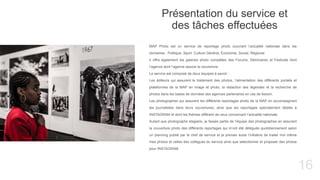 16
Présentation du service et
des tâches effectuées
MAP Photo est un service de reportage photo couvrant l’actualité nationale dans les
domaines : Politique, Sport, Culture Général, Économie, Social, Régional.
Il offre également les galeries photo complètes des Forums, Séminaires et Festivals dont
l’agence dont l’agence assure la couverture.
Le service est composé de deux équipes à savoir :
Les éditeurs qui assurent le traitement des photos, l’alimentation des différents portails et
plateformes de la MAP en image et photo, la rédaction des légendes et la recherche de
photos dans les bases de données des agences partenaires en cas de besoin.
Les photographes qui assurent les différents reportages photo de la MAP en accompagnant
les journalistes dans leurs couvertures, ainsi que les reportages spécialement dédiés à
INSTAGRAM et dont les thèmes diffèrent de ceux concernant l’actualité nationale.
Autant que photographe stagiaire, je faisais partie de l’équipe des photographes en assurant
la couverture photo des différents reportages qui m’ont été délégués quotidiennement selon
un planning publié par le chef de service et je prenais aussi l’initiative de traiter moi même
mes photos et celles des collègues du service ainsi que sélectionner et proposer des photos
pour INSTAGRAM.
 